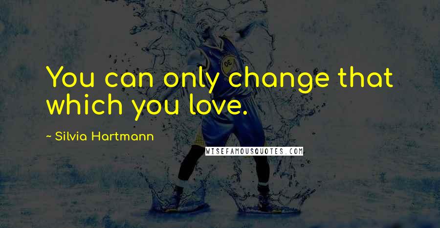 Silvia Hartmann Quotes: You can only change that which you love.