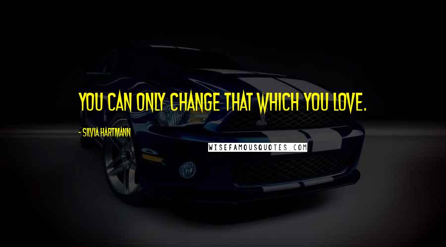 Silvia Hartmann Quotes: You can only change that which you love.