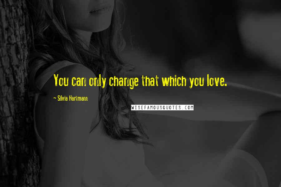 Silvia Hartmann Quotes: You can only change that which you love.