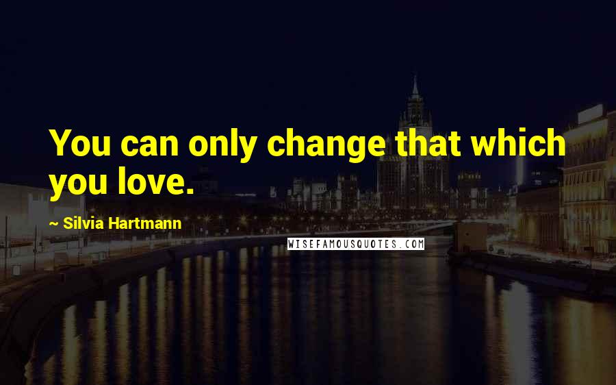 Silvia Hartmann Quotes: You can only change that which you love.