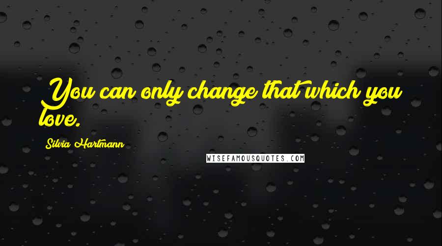 Silvia Hartmann Quotes: You can only change that which you love.