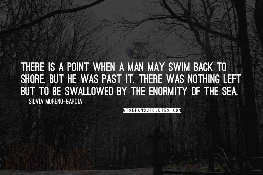 Silvia Moreno-Garcia Quotes: There is a point when a man may swim back to shore, but he was past it. There was nothing left but to be swallowed by the enormity of the sea.