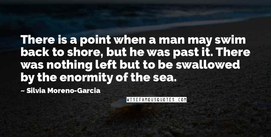 Silvia Moreno-Garcia Quotes: There is a point when a man may swim back to shore, but he was past it. There was nothing left but to be swallowed by the enormity of the sea.