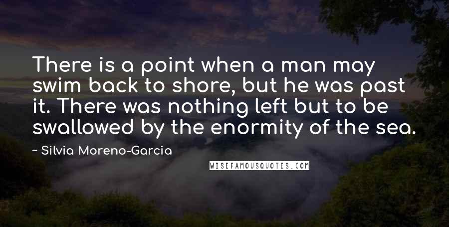 Silvia Moreno-Garcia Quotes: There is a point when a man may swim back to shore, but he was past it. There was nothing left but to be swallowed by the enormity of the sea.