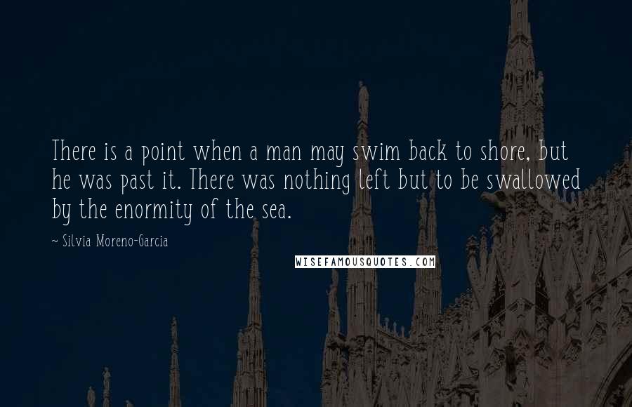 Silvia Moreno-Garcia Quotes: There is a point when a man may swim back to shore, but he was past it. There was nothing left but to be swallowed by the enormity of the sea.