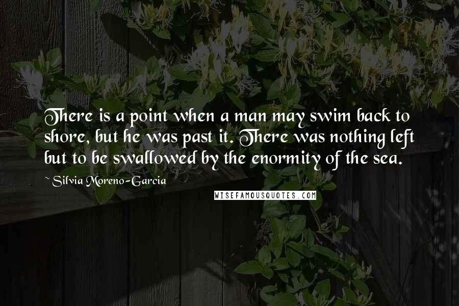 Silvia Moreno-Garcia Quotes: There is a point when a man may swim back to shore, but he was past it. There was nothing left but to be swallowed by the enormity of the sea.