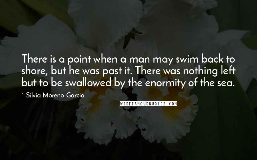 Silvia Moreno-Garcia Quotes: There is a point when a man may swim back to shore, but he was past it. There was nothing left but to be swallowed by the enormity of the sea.