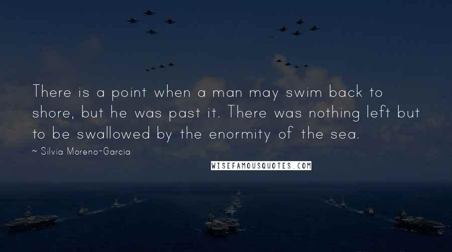 Silvia Moreno-Garcia Quotes: There is a point when a man may swim back to shore, but he was past it. There was nothing left but to be swallowed by the enormity of the sea.