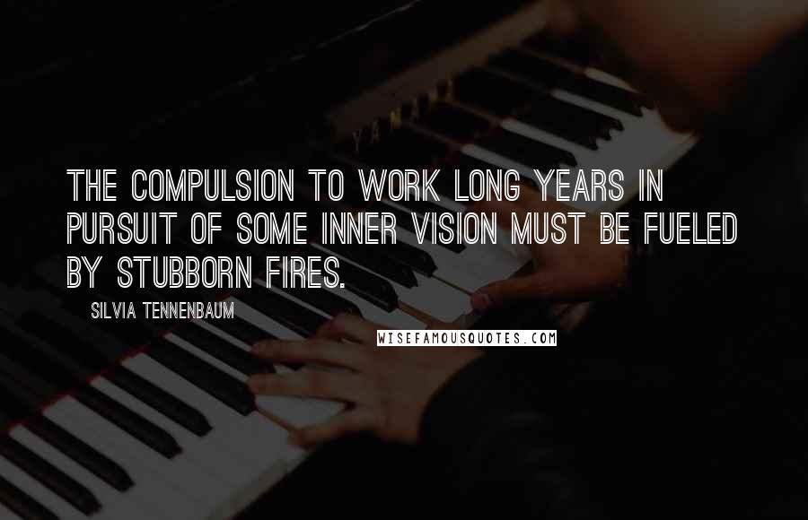 Silvia Tennenbaum Quotes: The compulsion to work long years in pursuit of some inner vision must be fueled by stubborn fires.