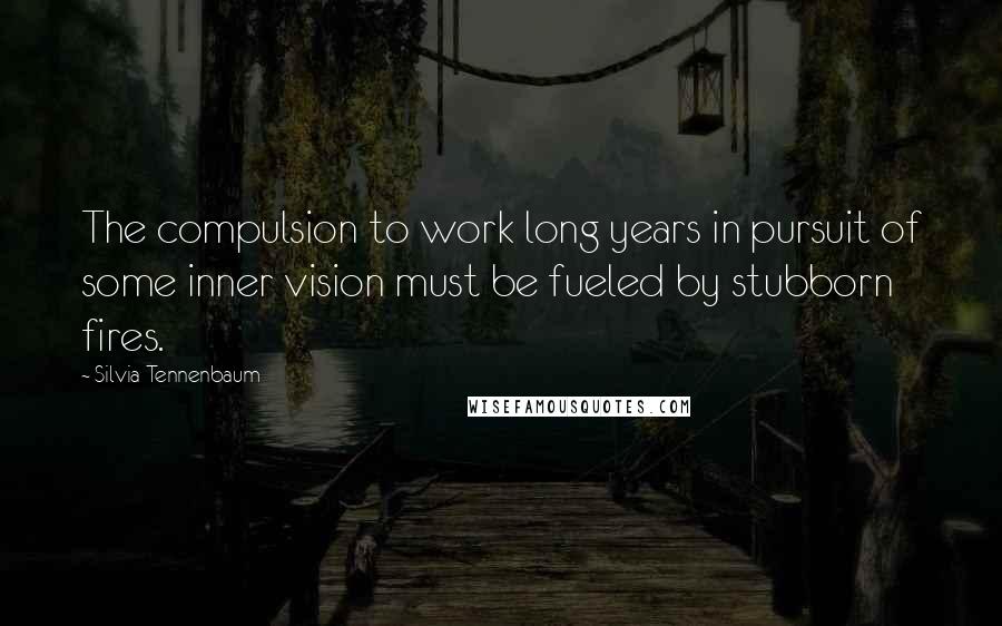 Silvia Tennenbaum Quotes: The compulsion to work long years in pursuit of some inner vision must be fueled by stubborn fires.