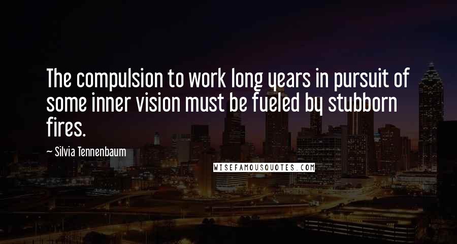 Silvia Tennenbaum Quotes: The compulsion to work long years in pursuit of some inner vision must be fueled by stubborn fires.