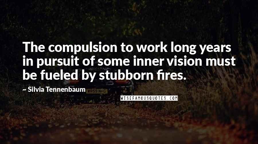 Silvia Tennenbaum Quotes: The compulsion to work long years in pursuit of some inner vision must be fueled by stubborn fires.