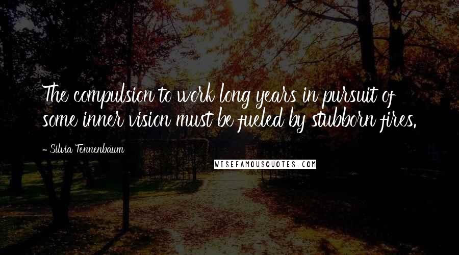 Silvia Tennenbaum Quotes: The compulsion to work long years in pursuit of some inner vision must be fueled by stubborn fires.