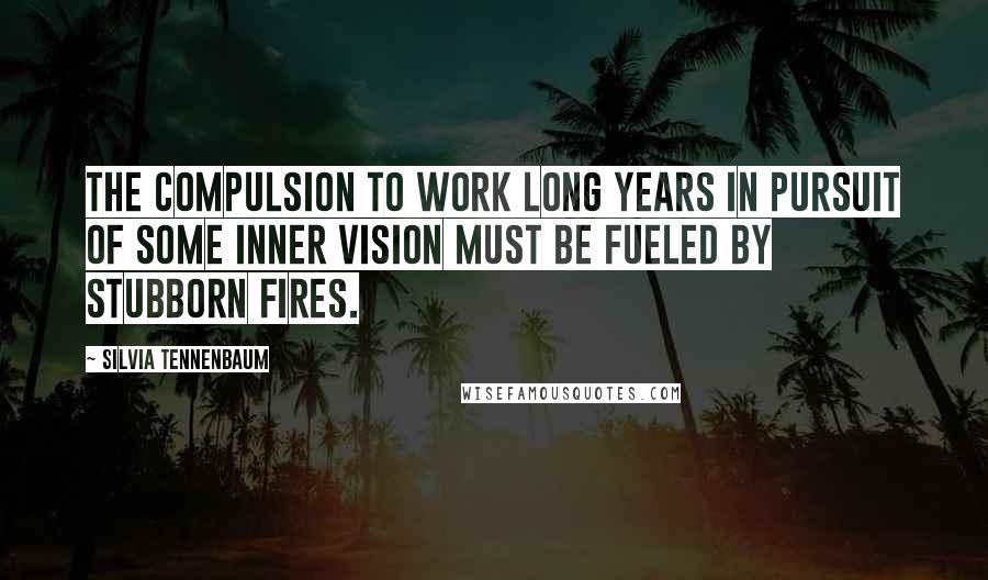 Silvia Tennenbaum Quotes: The compulsion to work long years in pursuit of some inner vision must be fueled by stubborn fires.