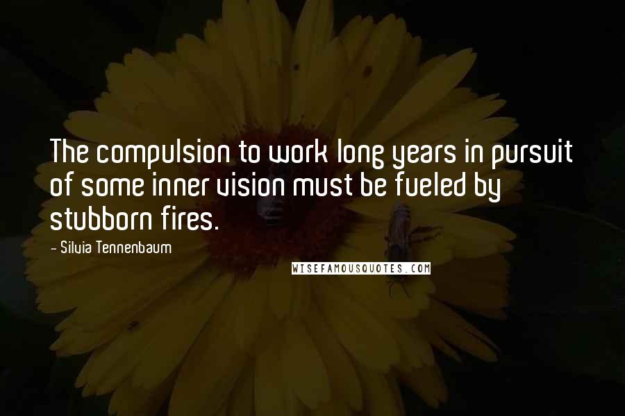 Silvia Tennenbaum Quotes: The compulsion to work long years in pursuit of some inner vision must be fueled by stubborn fires.