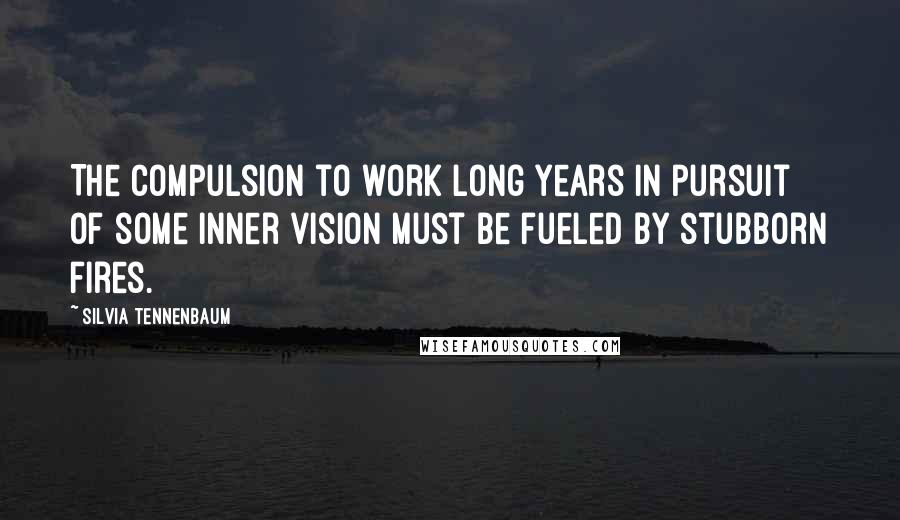 Silvia Tennenbaum Quotes: The compulsion to work long years in pursuit of some inner vision must be fueled by stubborn fires.