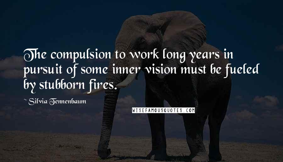 Silvia Tennenbaum Quotes: The compulsion to work long years in pursuit of some inner vision must be fueled by stubborn fires.