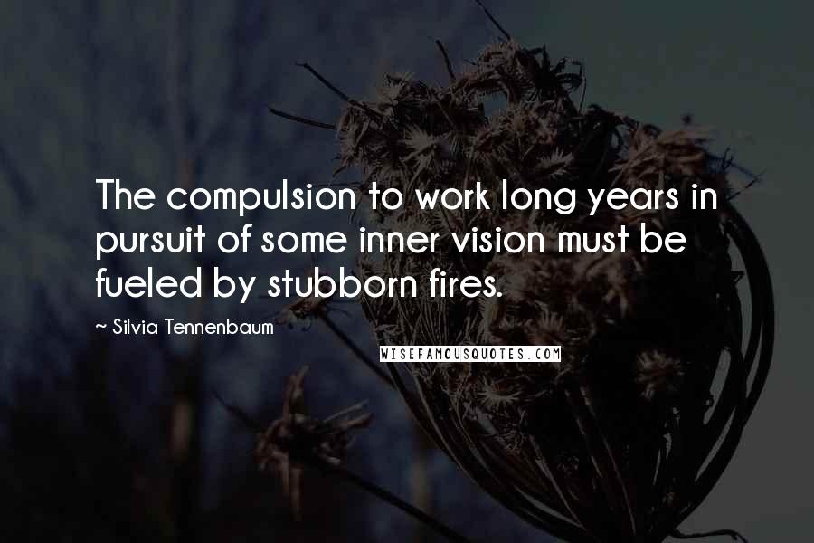 Silvia Tennenbaum Quotes: The compulsion to work long years in pursuit of some inner vision must be fueled by stubborn fires.