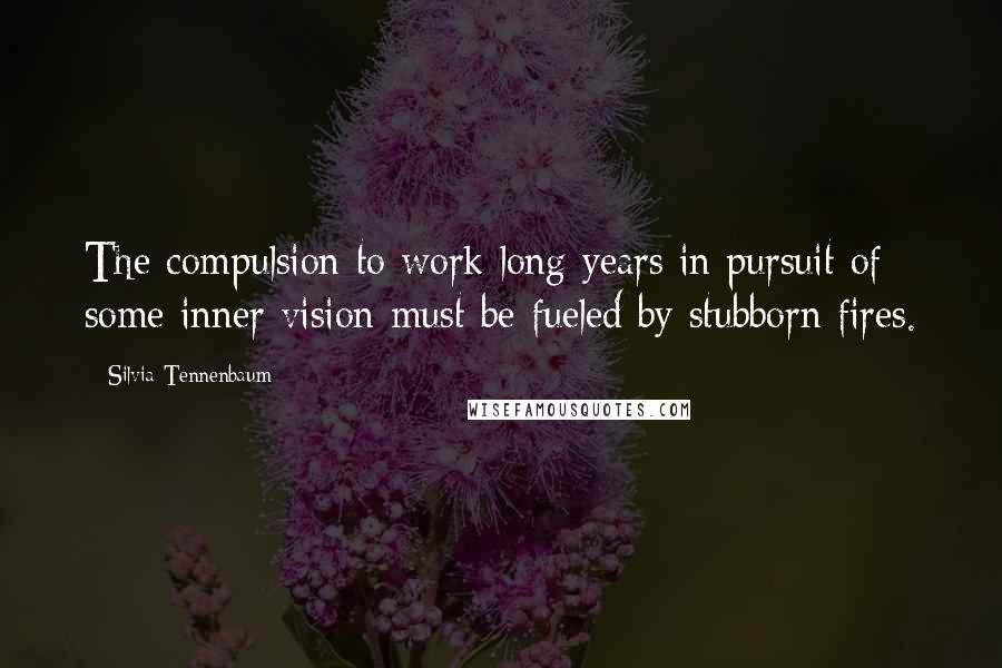 Silvia Tennenbaum Quotes: The compulsion to work long years in pursuit of some inner vision must be fueled by stubborn fires.