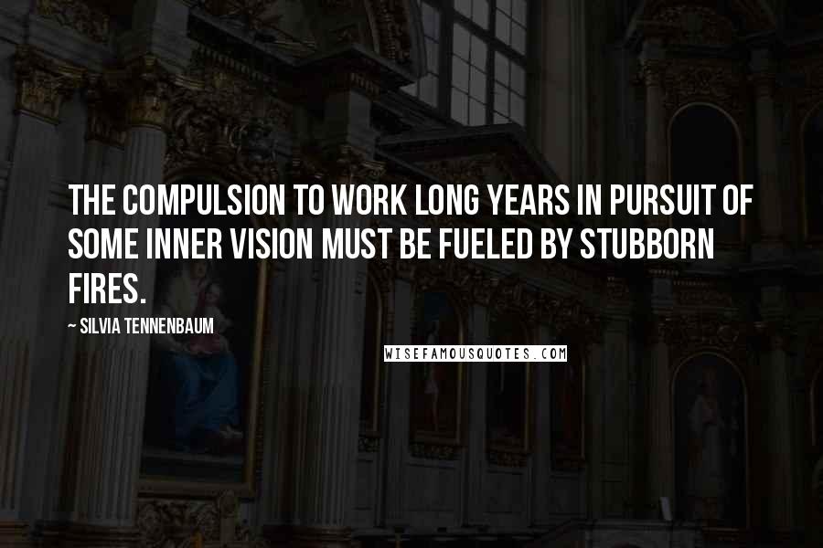 Silvia Tennenbaum Quotes: The compulsion to work long years in pursuit of some inner vision must be fueled by stubborn fires.