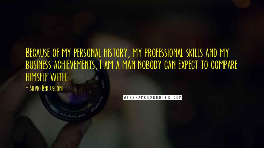 Silvio Berlusconi Quotes: Because of my personal history, my professional skills and my business achievements, I am a man nobody can expect to compare himself with.