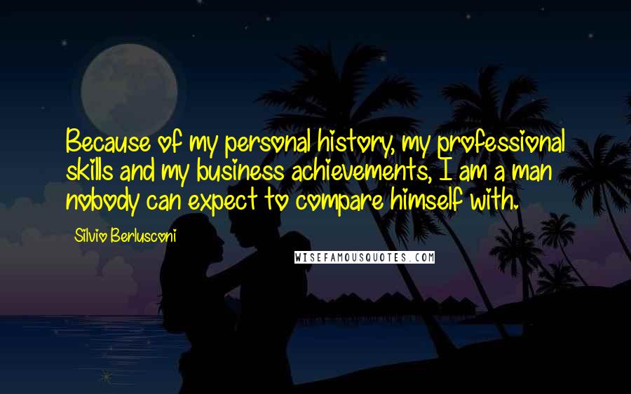 Silvio Berlusconi Quotes: Because of my personal history, my professional skills and my business achievements, I am a man nobody can expect to compare himself with.