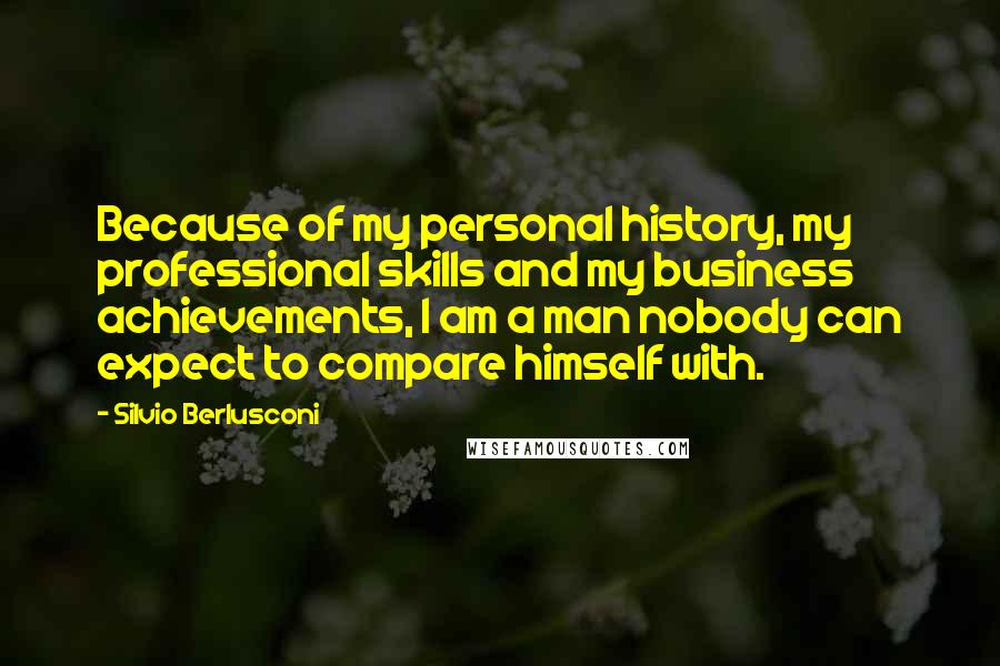 Silvio Berlusconi Quotes: Because of my personal history, my professional skills and my business achievements, I am a man nobody can expect to compare himself with.