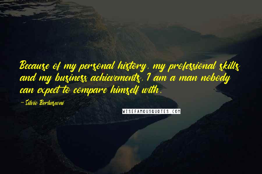 Silvio Berlusconi Quotes: Because of my personal history, my professional skills and my business achievements, I am a man nobody can expect to compare himself with.