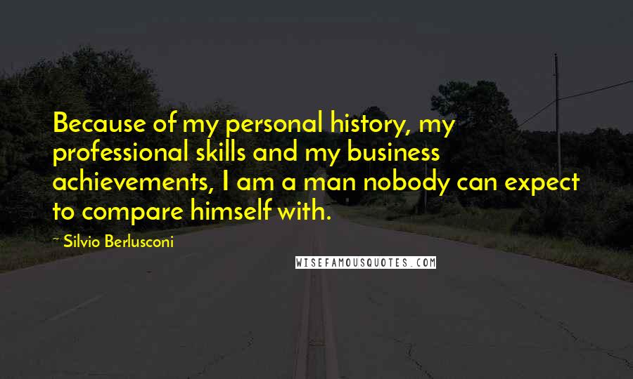 Silvio Berlusconi Quotes: Because of my personal history, my professional skills and my business achievements, I am a man nobody can expect to compare himself with.
