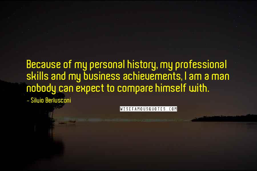 Silvio Berlusconi Quotes: Because of my personal history, my professional skills and my business achievements, I am a man nobody can expect to compare himself with.