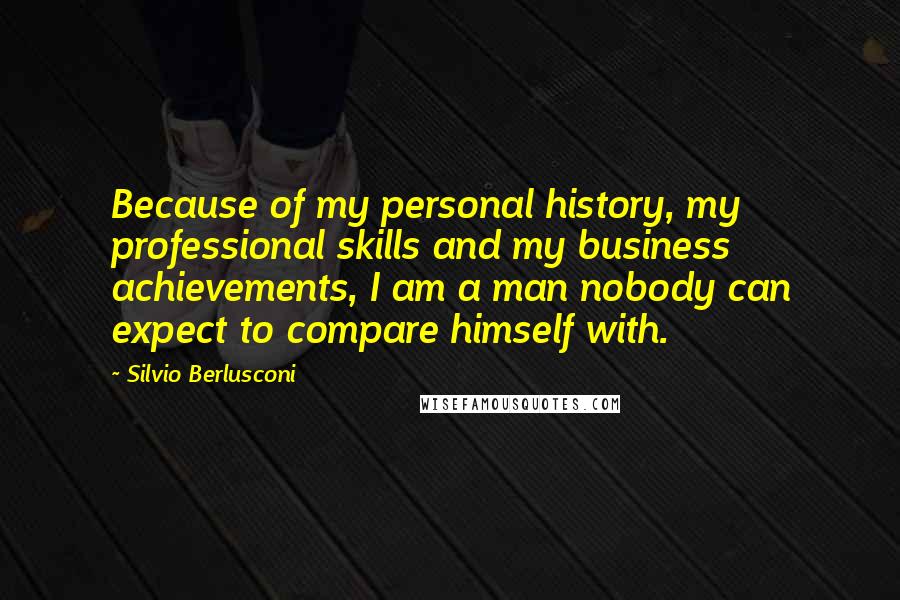 Silvio Berlusconi Quotes: Because of my personal history, my professional skills and my business achievements, I am a man nobody can expect to compare himself with.