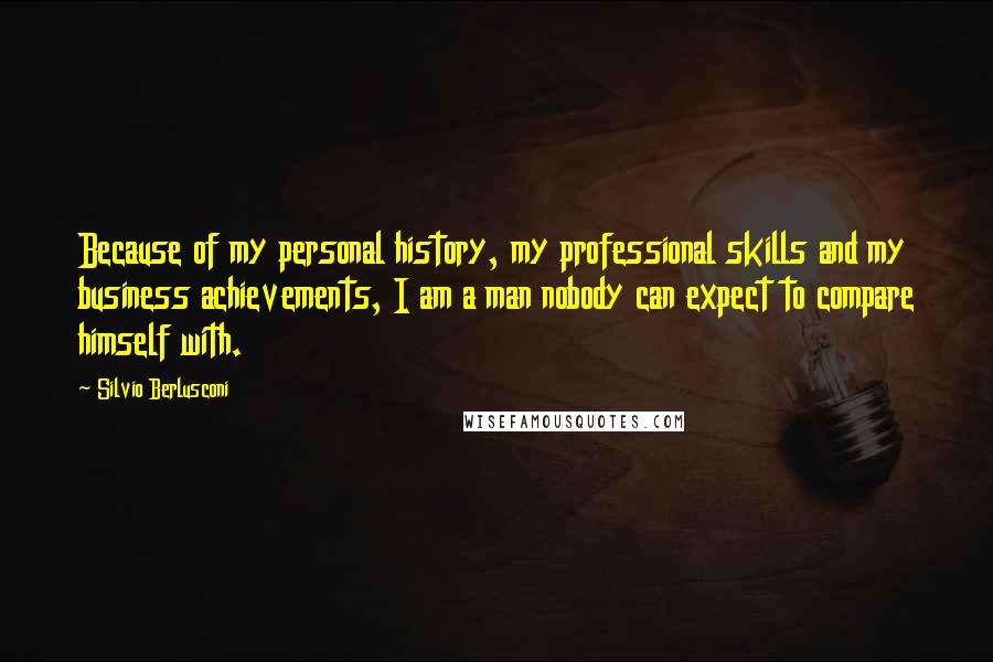 Silvio Berlusconi Quotes: Because of my personal history, my professional skills and my business achievements, I am a man nobody can expect to compare himself with.