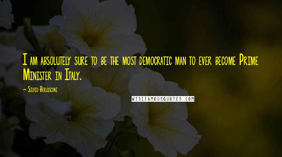 Silvio Berlusconi Quotes: I am absolutely sure to be the most democratic man to ever become Prime Minister in Italy.