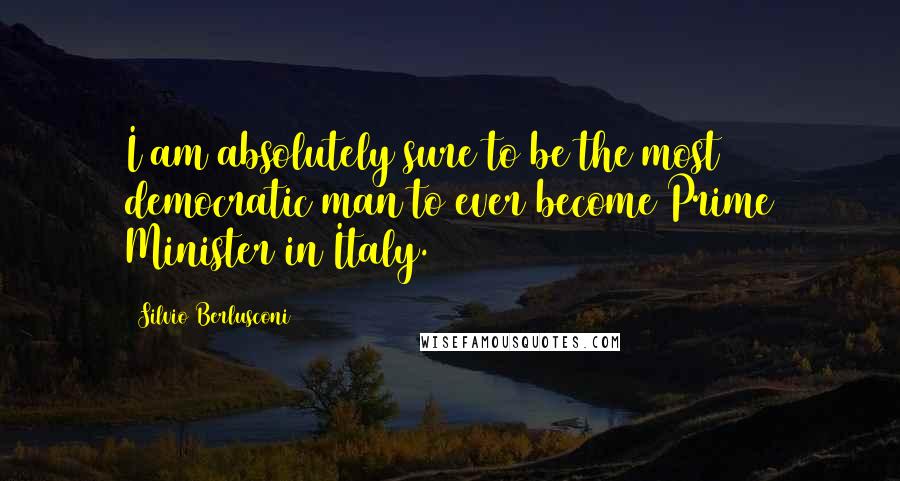 Silvio Berlusconi Quotes: I am absolutely sure to be the most democratic man to ever become Prime Minister in Italy.