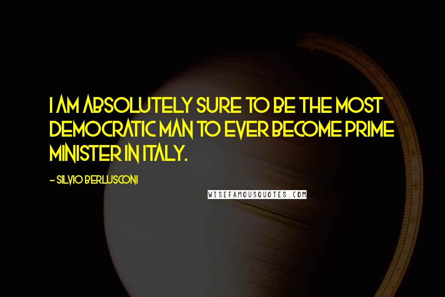 Silvio Berlusconi Quotes: I am absolutely sure to be the most democratic man to ever become Prime Minister in Italy.
