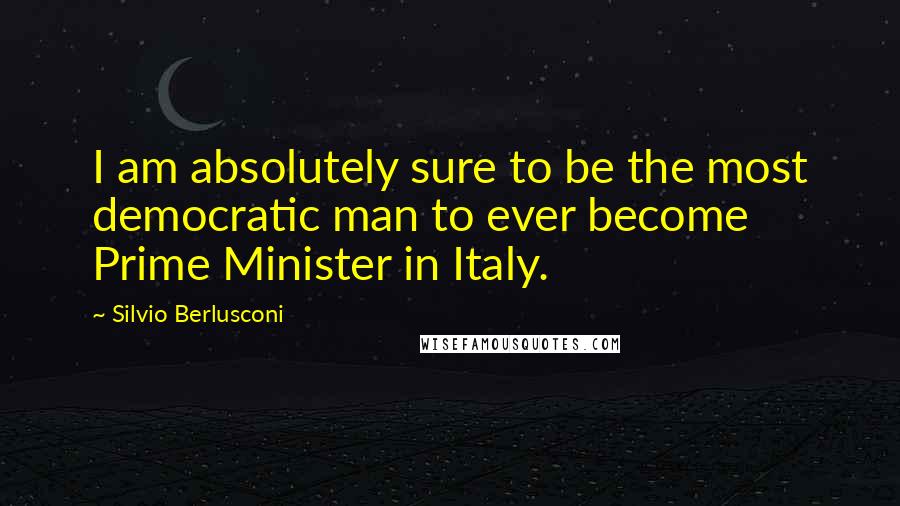 Silvio Berlusconi Quotes: I am absolutely sure to be the most democratic man to ever become Prime Minister in Italy.