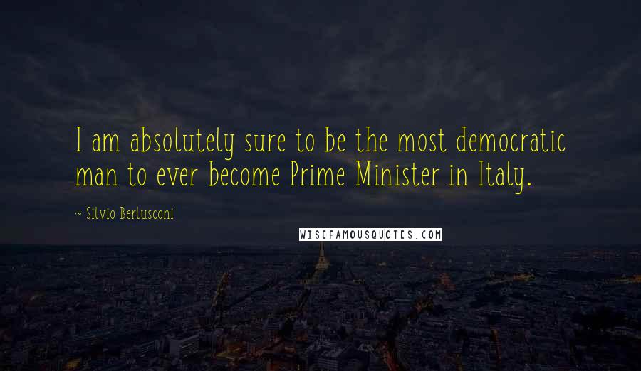 Silvio Berlusconi Quotes: I am absolutely sure to be the most democratic man to ever become Prime Minister in Italy.