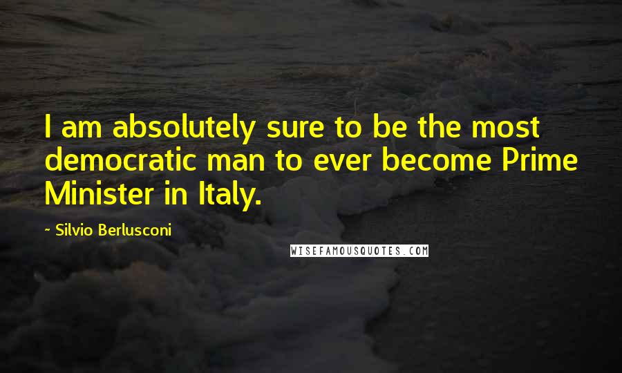 Silvio Berlusconi Quotes: I am absolutely sure to be the most democratic man to ever become Prime Minister in Italy.