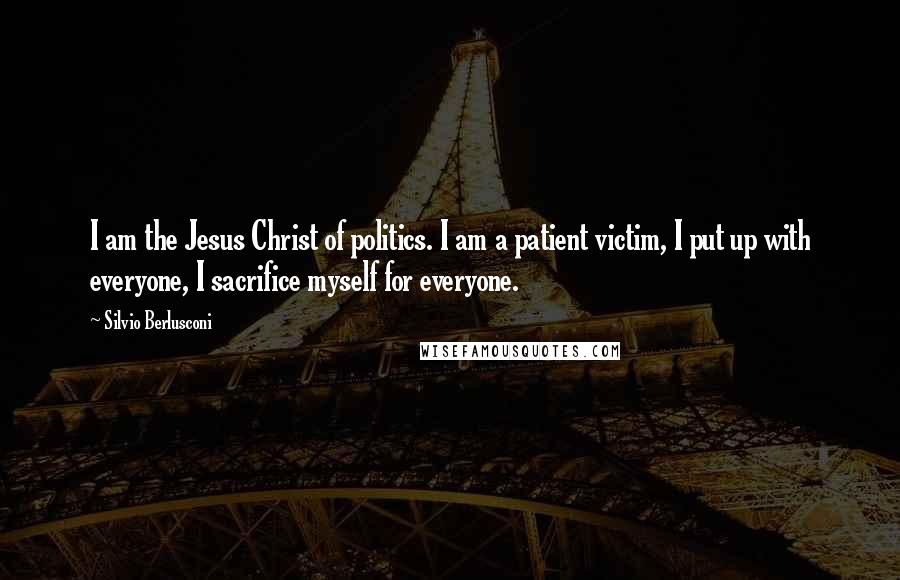 Silvio Berlusconi Quotes: I am the Jesus Christ of politics. I am a patient victim, I put up with everyone, I sacrifice myself for everyone.