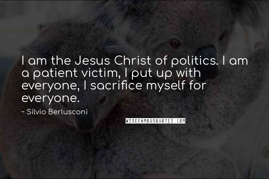 Silvio Berlusconi Quotes: I am the Jesus Christ of politics. I am a patient victim, I put up with everyone, I sacrifice myself for everyone.