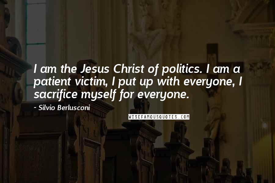 Silvio Berlusconi Quotes: I am the Jesus Christ of politics. I am a patient victim, I put up with everyone, I sacrifice myself for everyone.