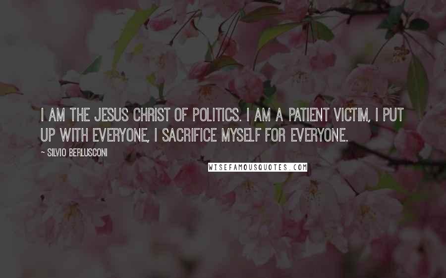 Silvio Berlusconi Quotes: I am the Jesus Christ of politics. I am a patient victim, I put up with everyone, I sacrifice myself for everyone.