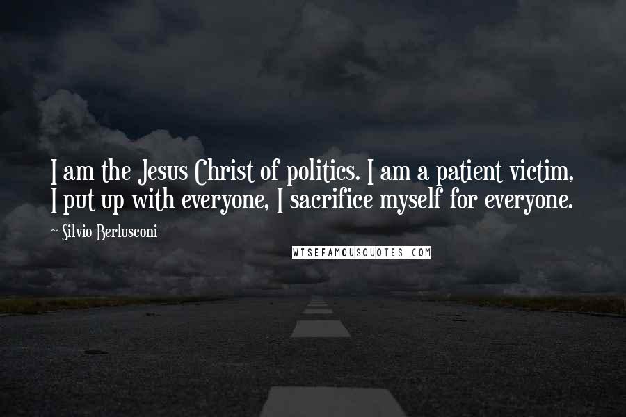 Silvio Berlusconi Quotes: I am the Jesus Christ of politics. I am a patient victim, I put up with everyone, I sacrifice myself for everyone.