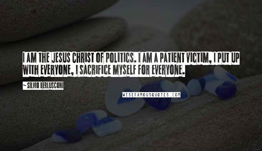 Silvio Berlusconi Quotes: I am the Jesus Christ of politics. I am a patient victim, I put up with everyone, I sacrifice myself for everyone.