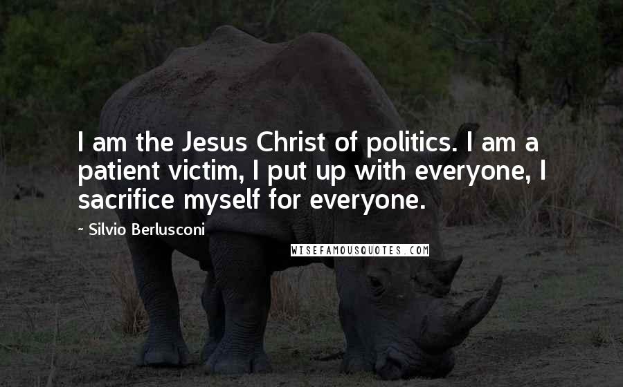 Silvio Berlusconi Quotes: I am the Jesus Christ of politics. I am a patient victim, I put up with everyone, I sacrifice myself for everyone.