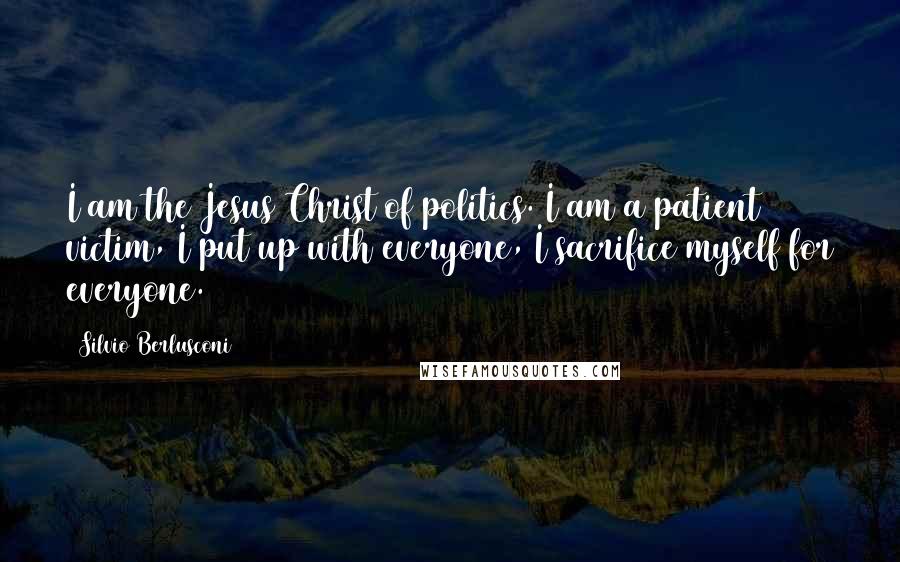 Silvio Berlusconi Quotes: I am the Jesus Christ of politics. I am a patient victim, I put up with everyone, I sacrifice myself for everyone.