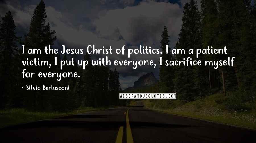 Silvio Berlusconi Quotes: I am the Jesus Christ of politics. I am a patient victim, I put up with everyone, I sacrifice myself for everyone.