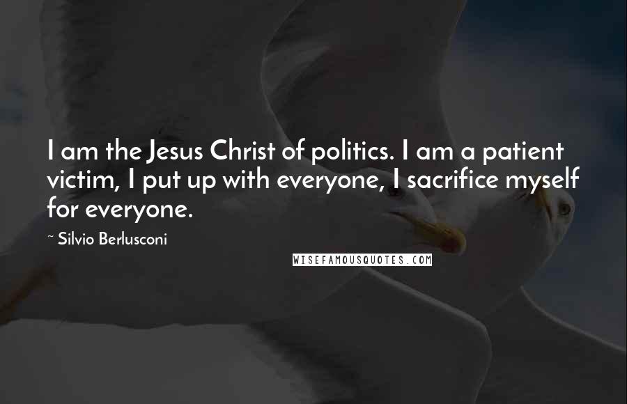 Silvio Berlusconi Quotes: I am the Jesus Christ of politics. I am a patient victim, I put up with everyone, I sacrifice myself for everyone.