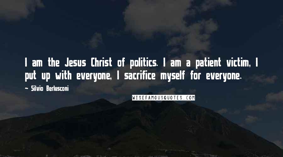 Silvio Berlusconi Quotes: I am the Jesus Christ of politics. I am a patient victim, I put up with everyone, I sacrifice myself for everyone.