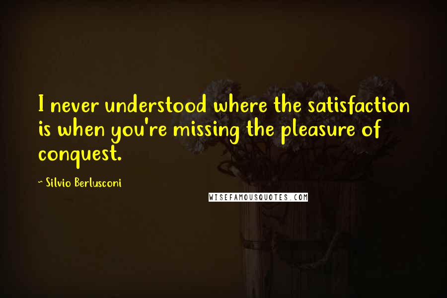 Silvio Berlusconi Quotes: I never understood where the satisfaction is when you're missing the pleasure of conquest.